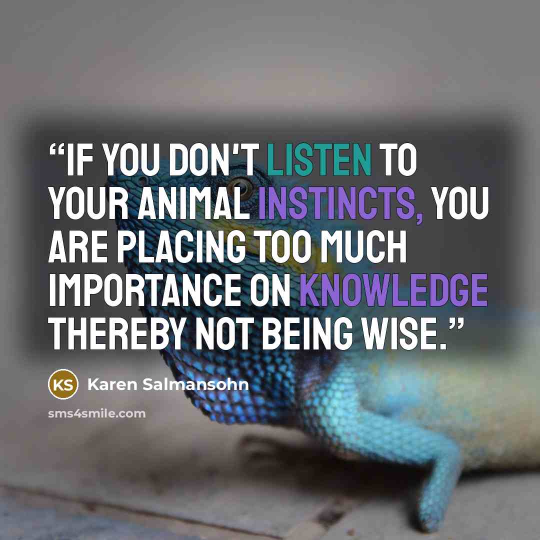 “If you don't listen to your animal instincts, you are placing too much importance on knowledge thereby not being wise.” quote by Karen Salmansohn