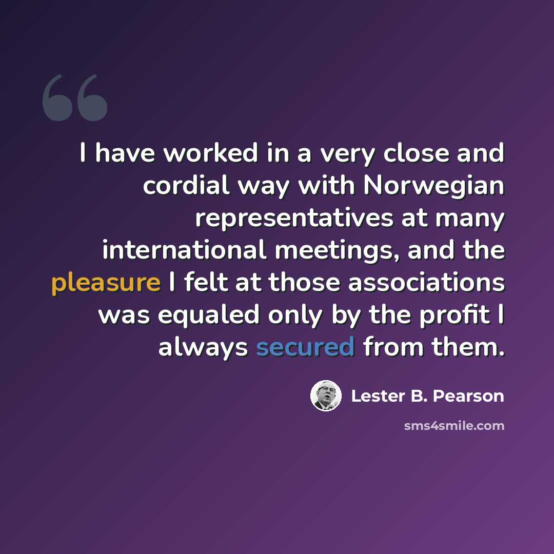 “I have worked in a very close and cordial way with Norwegian representatives at many international meetings, and the pleasure I felt at those associations was equaled only by the profit I always secured from them.” quote by Lester B. Pearson