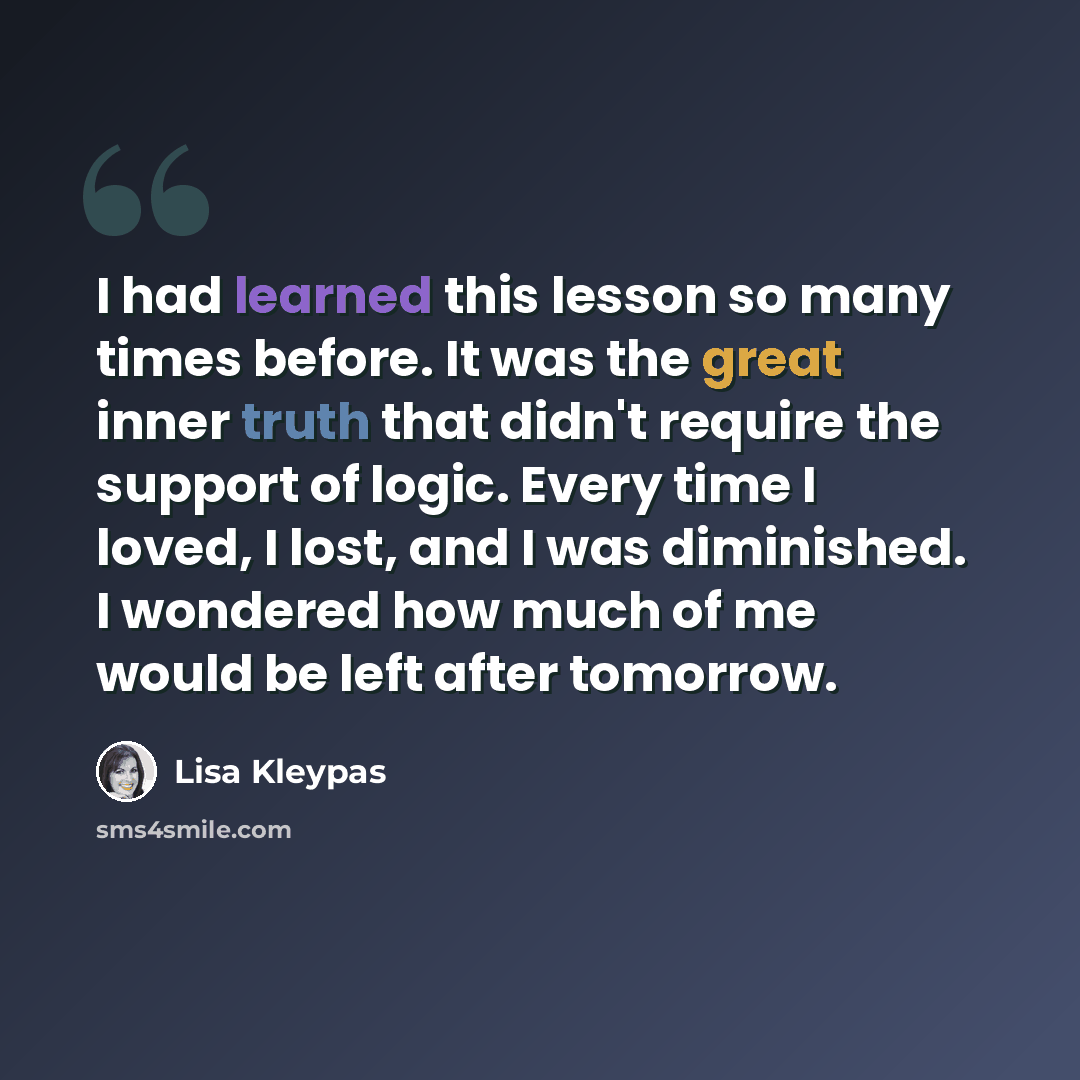 “I had learned this lesson so many times before. It was the great inner truth that didn't require the support of logic. Every time I loved, I lost, and I was diminished. I wondered how much of me would be left after tomorrow.” quote by Lisa Kleypas