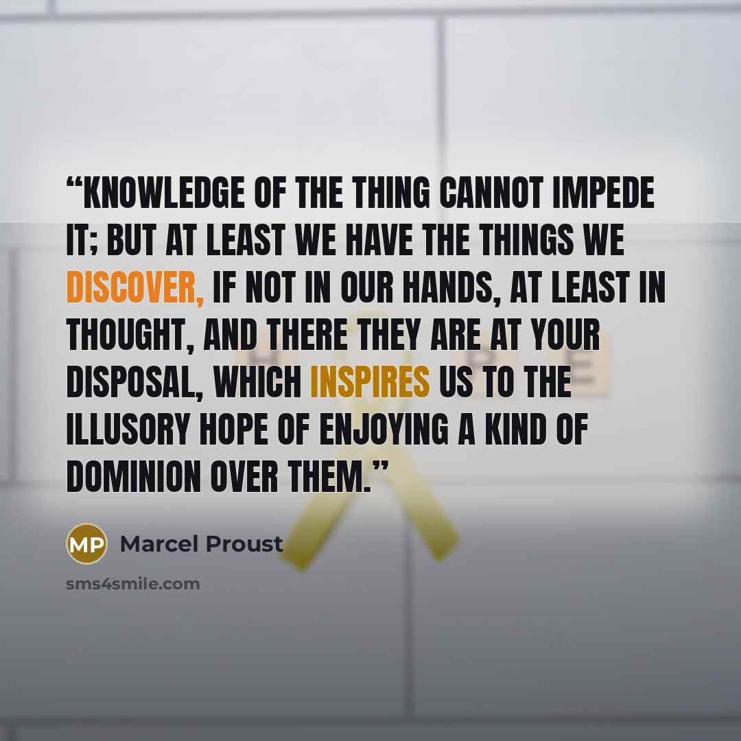 “Knowledge of the thing cannot impede it; but at least we have the things we discover, if not in our hands, at least in thought, and there they are at your disposal, which inspires us to the illusory hope of enjoying a kind of dominion over them.” quote by Marcel Proust