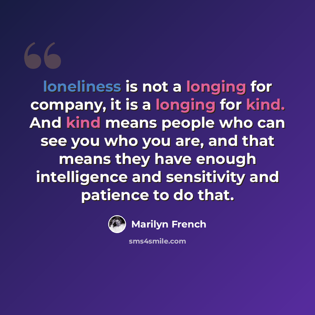 “loneliness is not a longing for company, it is a longing for kind. And kind means people who can see you who you are, and that means they have enough intelligence and sensitivity and patience to do that.” quote by Marilyn French