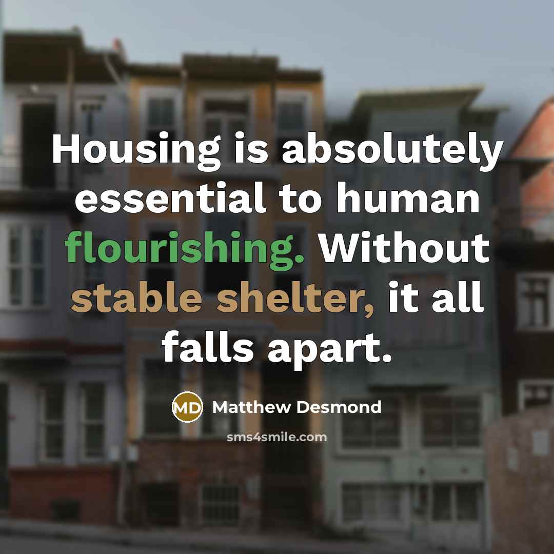“Housing is absolutely essential to human flourishing. Without stable shelter, it all falls apart.” quote by Matthew Desmond
