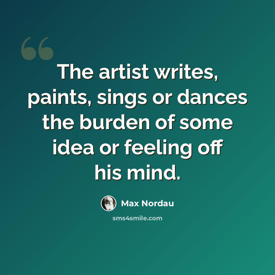 “The artist writes, paints, sings or dances the burden of some idea or feeling off his mind.” quote by Max Nordau