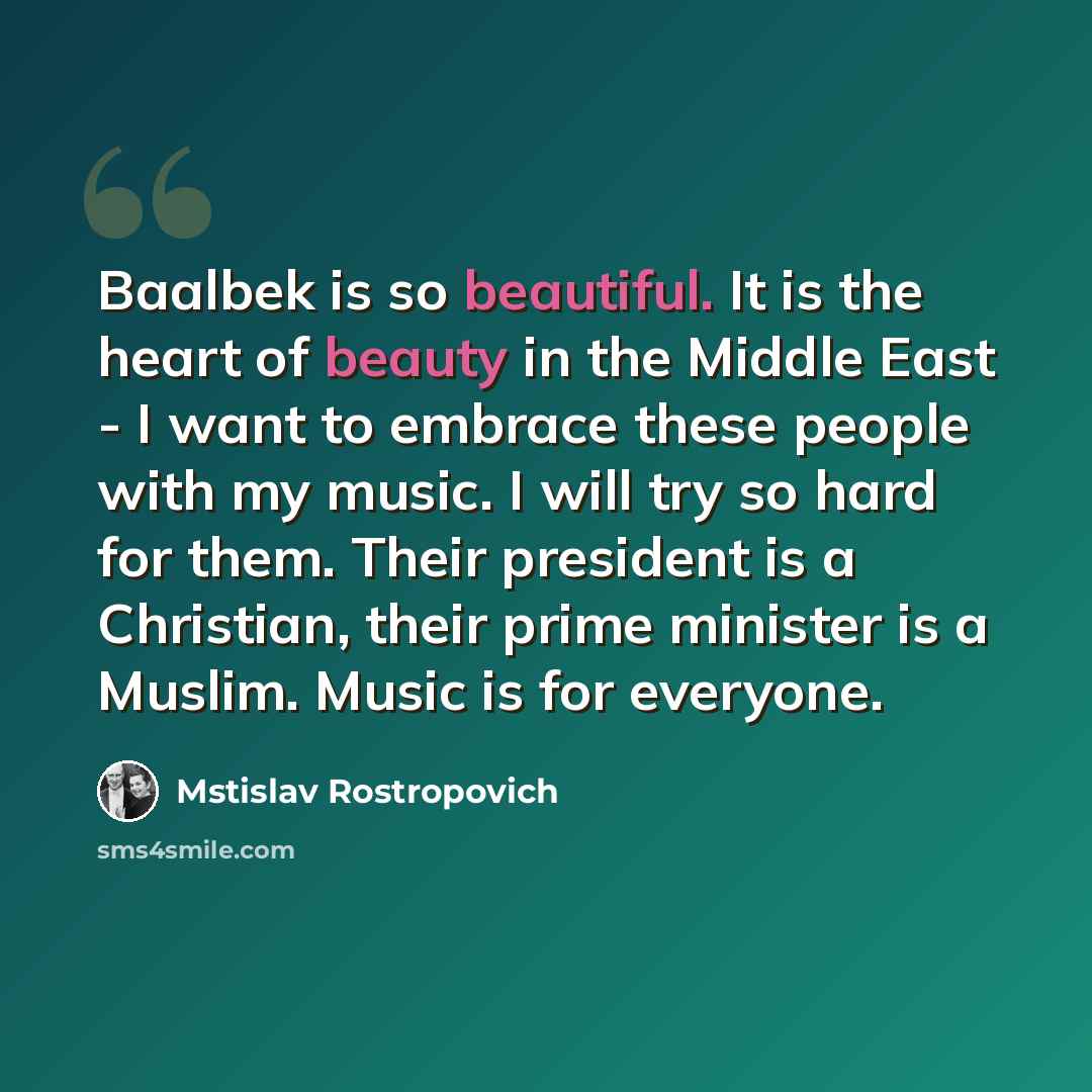 “Baalbek is so beautiful. It is the heart of beauty in the Middle East - I want to embrace these people with my music. I will try so hard for them. Their president is a Christian, their prime minister is a Muslim. Music is for everyone.” quote by Mstislav Rostropovich