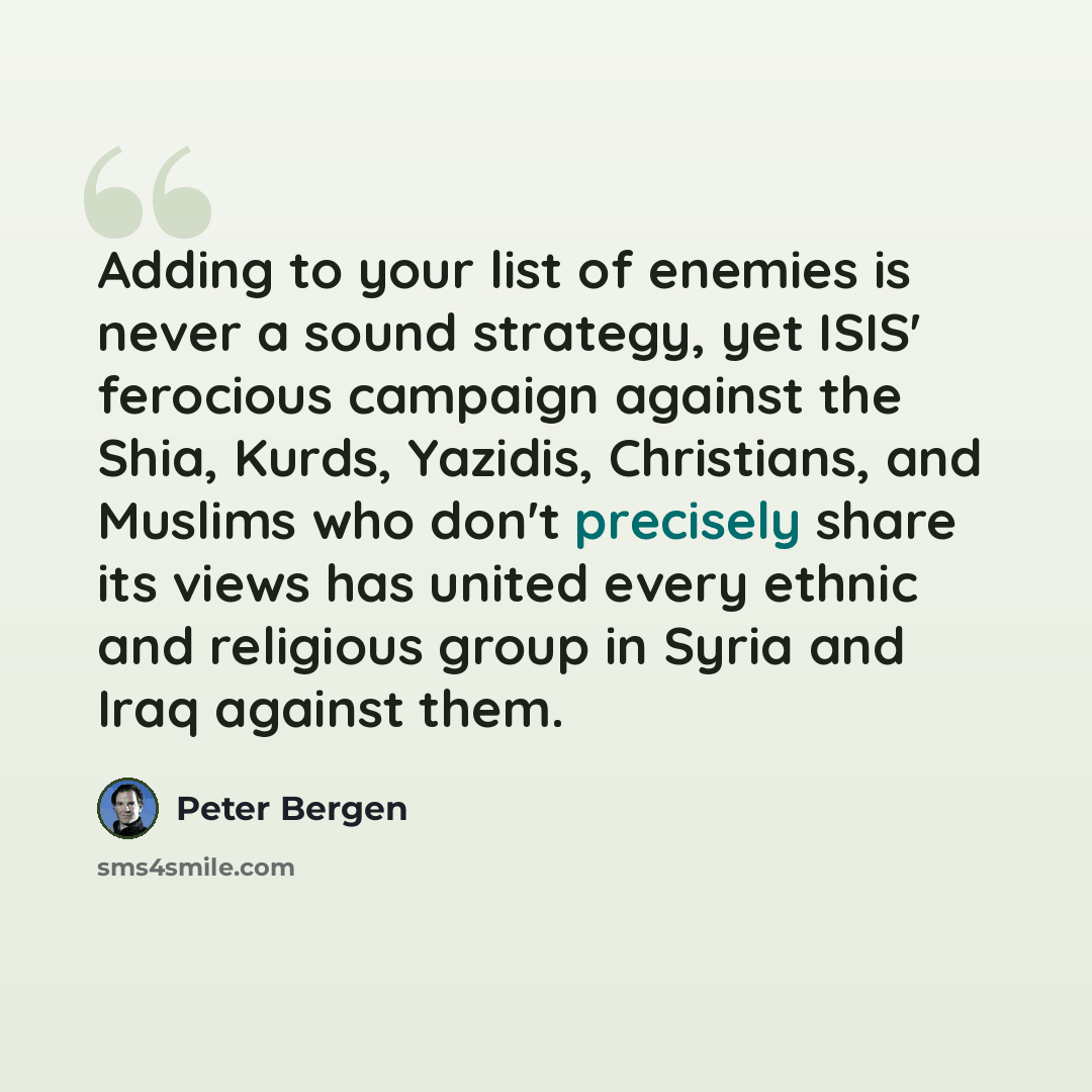 “Adding to your list of enemies is never a sound strategy, yet ISIS' ferocious campaign against the Shia, Kurds, Yazidis, Christians, and Muslims who don't precisely share its views has united every ethnic and religious group in Syria and Iraq against them.” quote by Peter Bergen
