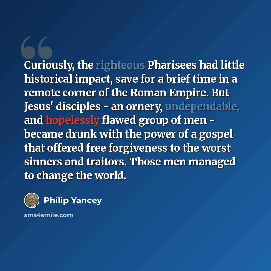 “Curiously, the righteous Pharisees had little historical impact, save for a brief time in a remote corner of the Roman Empire. But Jesus' disciples - an ornery, undependable, and hopelessly flawed group of men - became drunk with the power of a gospel that offered free forgiveness to the worst…” quote by Philip Yancey