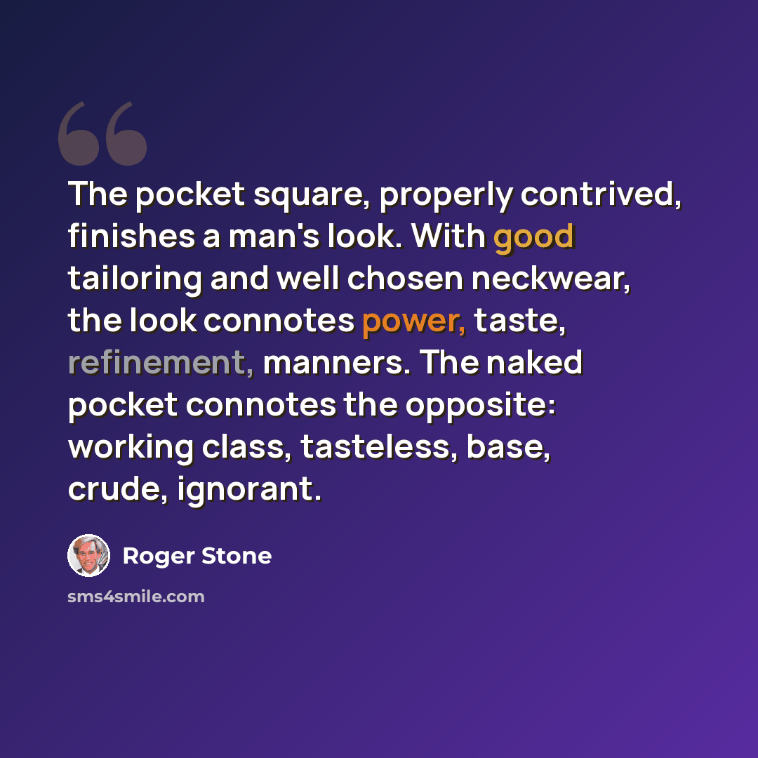 “The pocket square, properly contrived, finishes a man's look. With good tailoring and well chosen neckwear, the look connotes power, taste, refinement, manners. The naked pocket connotes the opposite: working class, tasteless, base, crude, ignorant.” quote by Roger Stone