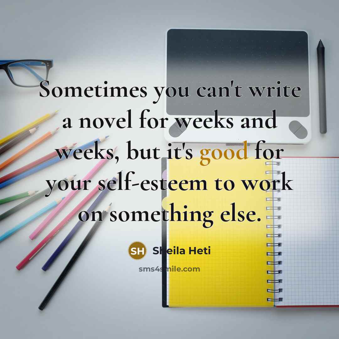“Sometimes you can't write a novel for weeks and weeks, but it's good for your self-esteem to work on something else.” quote by Sheila Heti