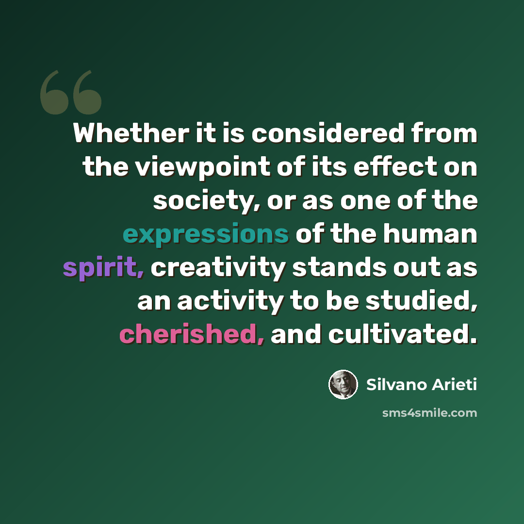 “Whether it is considered from the viewpoint of its effect on society, or as one of the expressions of the human spirit, creativity stands out as an activity to be studied, cherished, and cultivated.” quote by Silvano Arieti