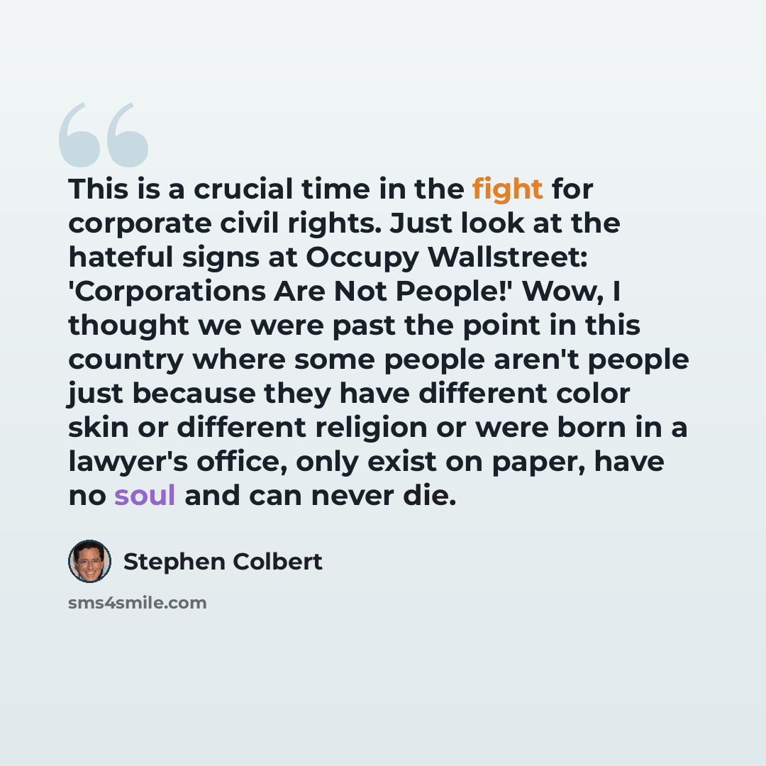 “This is a crucial time in the fight for corporate civil rights. Just look at the hateful signs at Occupy Wallstreet: 'Corporations Are Not People!' Wow, I thought we were past the point in this country where some people aren't people just because they have different color skin or different…” quote by Stephen Colbert