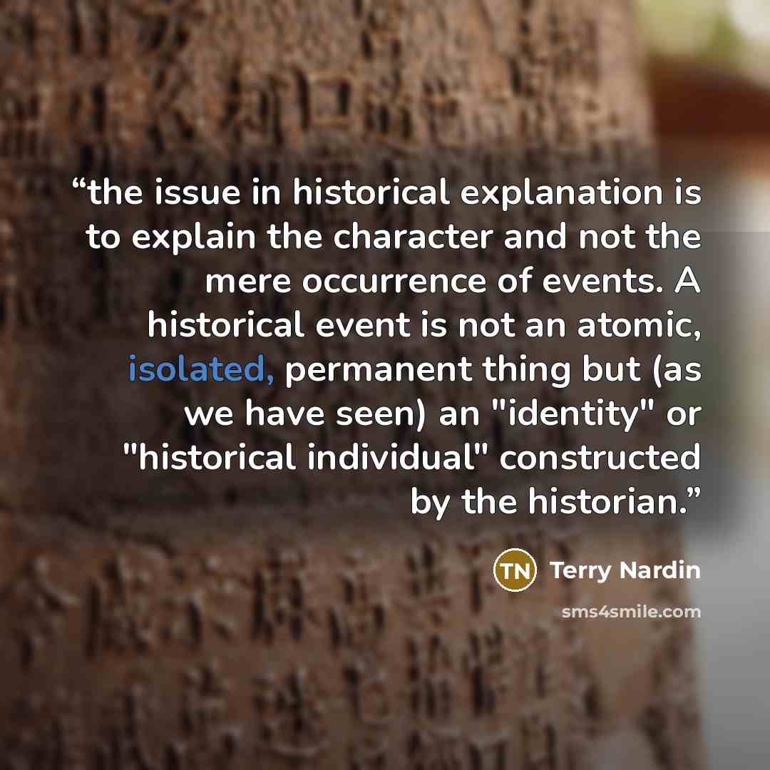 “the issue in historical explanation is to explain the character and not the mere occurrence of events. A historical event is not an atomic, isolated, permanent thing but (as we have seen) an "identity" or "historical individual" constructed by the historian.” quote by Terry Nardin