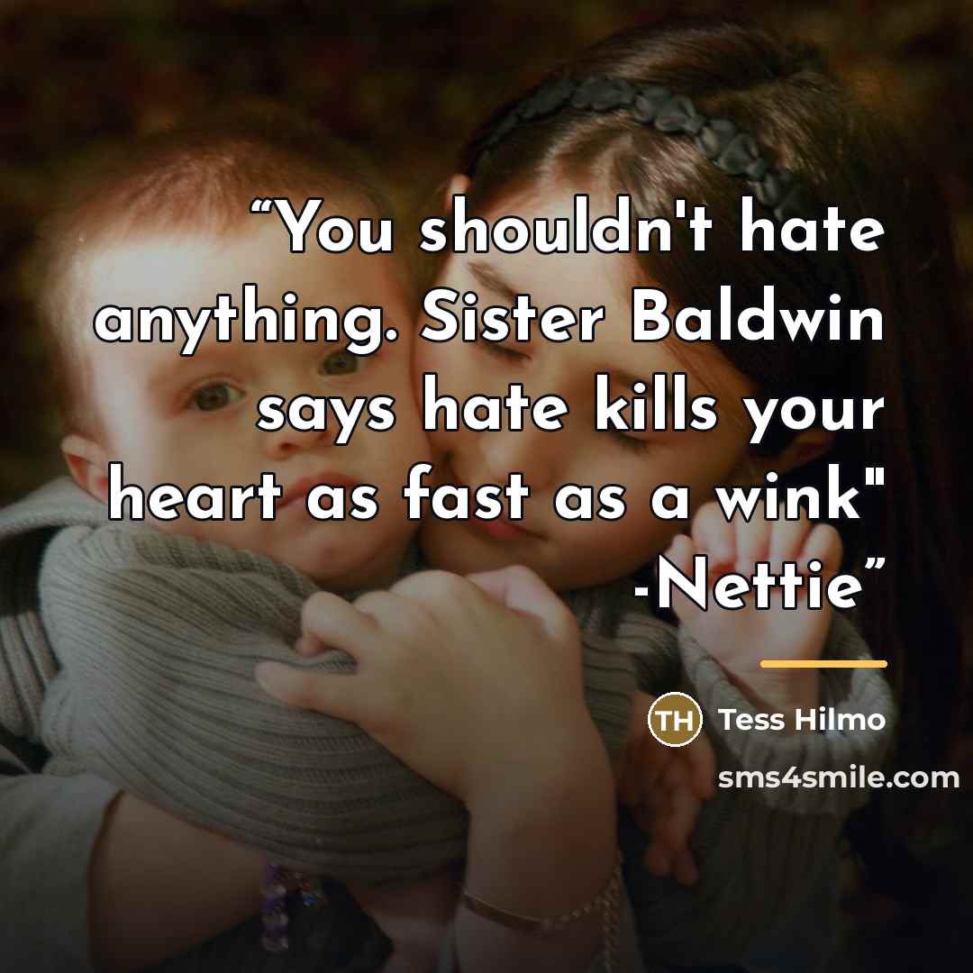“You shouldn't hate anything. Sister Baldwin says hate kills your heart as fast as a wink" -Nettie” quote by Tess Hilmo