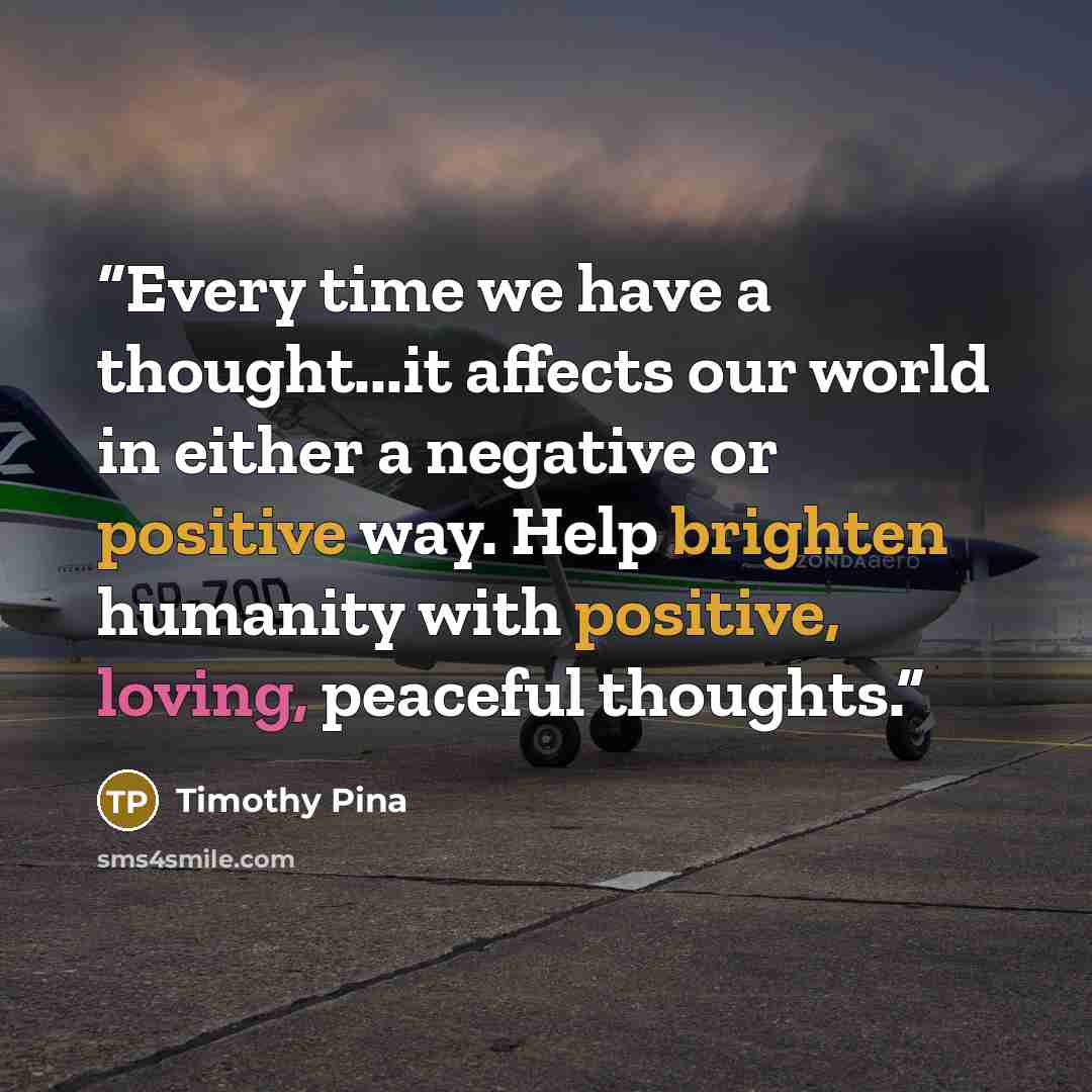 “Every time we have a thought...it affects our world in either a negative or positive way. Help brighten humanity with positive, loving, peaceful thoughts.” quote by Timothy Pina