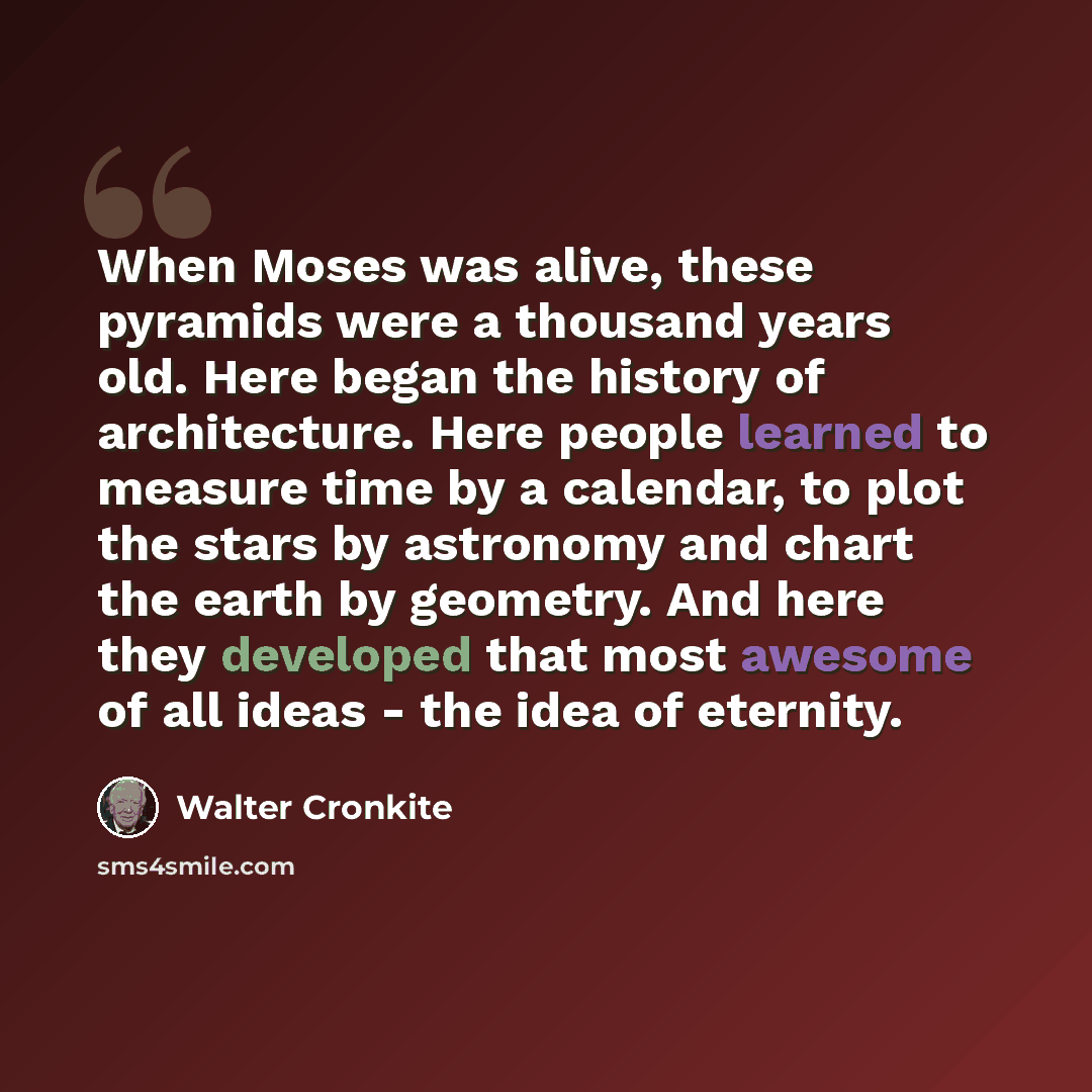 “When Moses was alive, these pyramids were a thousand years old. Here began the history of architecture. Here people learned to measure time by a calendar, to plot the stars by astronomy and chart the earth by geometry. And here they developed that most awesome of all ideas - the idea of eternity.” quote by Walter Cronkite