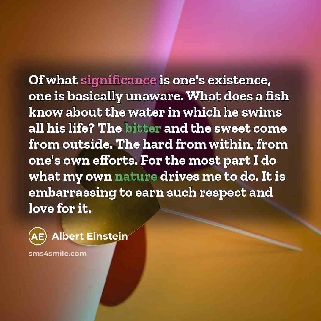 “Of what significance is one's existence, one is basically unaware. What does a fish know about the water in which he swims all his life? The bitter and the sweet come from outside. The hard from within, from one's own efforts. For the most part I do what my own nature drives me to do. It is…” quote by Albert Einstein