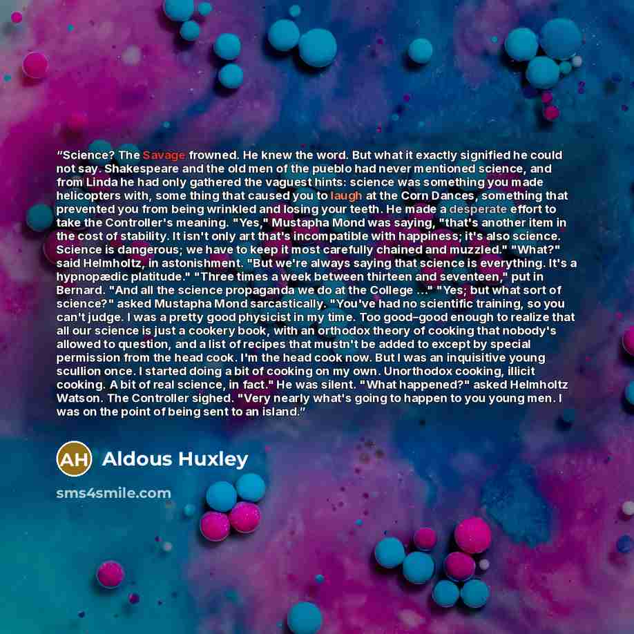 “Science? The Savage frowned. He knew the word. But what it exactly signified he could not say. Shakespeare and the old men of the pueblo had never mentioned science, and from Linda he had only gathered the vaguest hints: science was something you made helicopters with, some thing that caused you…” quote by Aldous Huxley