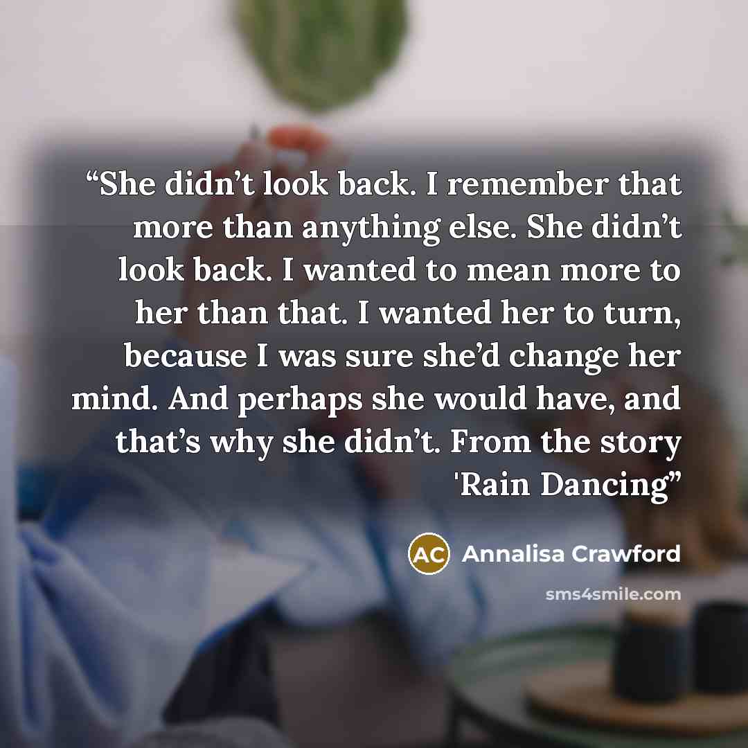 “She didn’t look back. I remember that more than anything else. She didn’t look back. I wanted to mean more to her than that. I wanted her to turn, because I was sure she’d change her mind. And perhaps she would have, and that’s why she didn’t. From the story 'Rain Dancing” quote by Annalisa Crawford