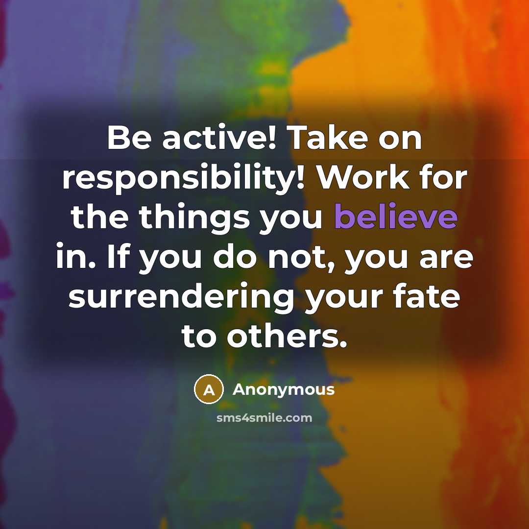 “Be active! Take on responsibility! Work for the things you believe in. If you do not, you are surrendering your fate to others.” quote by Anonymous