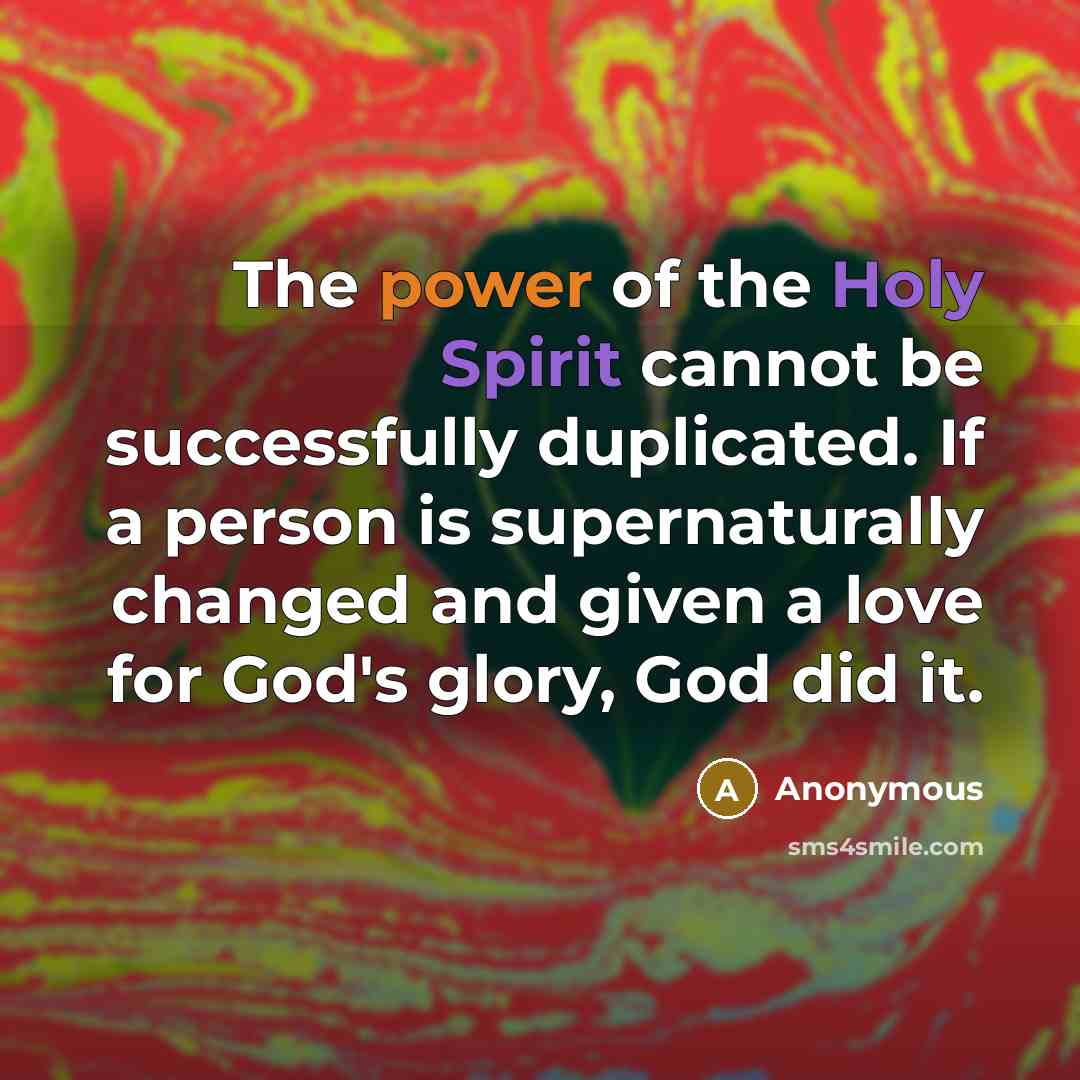 “The power of the Holy Spirit cannot be successfully duplicated. If a person is supernaturally changed and given a love for God's glory, God did it.” quote by Anonymous