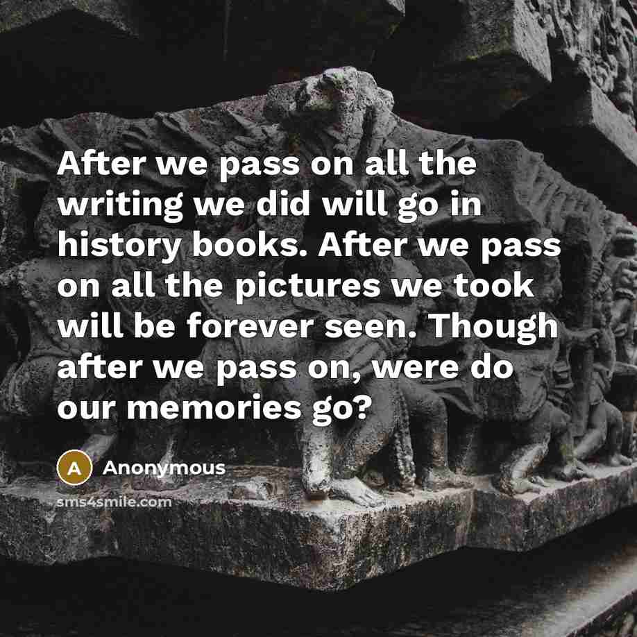 “After we pass on all the writing we did will go in history books. After we pass on all the pictures we took will be forever seen. Though after we pass on, were do our memories go?” quote by Anonymous