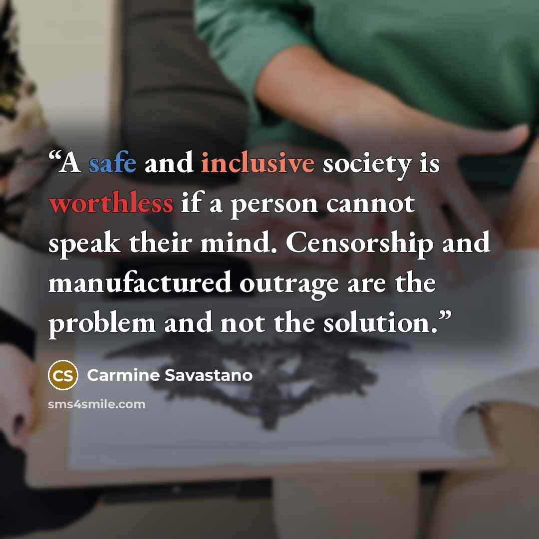 “A safe and inclusive society is worthless if a person cannot speak their mind. Censorship and manufactured outrage are the problem and not the solution.” quote by Carmine Savastano
