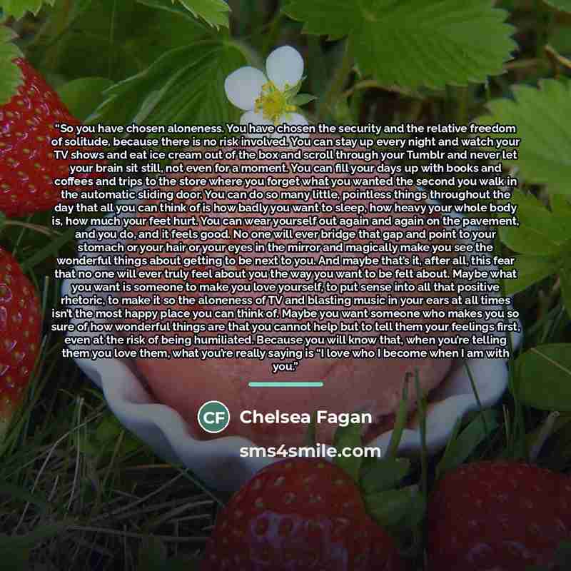 “So you have chosen aloneness. You have chosen the security and the relative freedom of solitude, because there is no risk involved. You can stay up every night and watch your TV shows and eat ice cream out of the box and scroll through your Tumblr and never let your brain sit still, not even for a…” quote by Chelsea Fagan