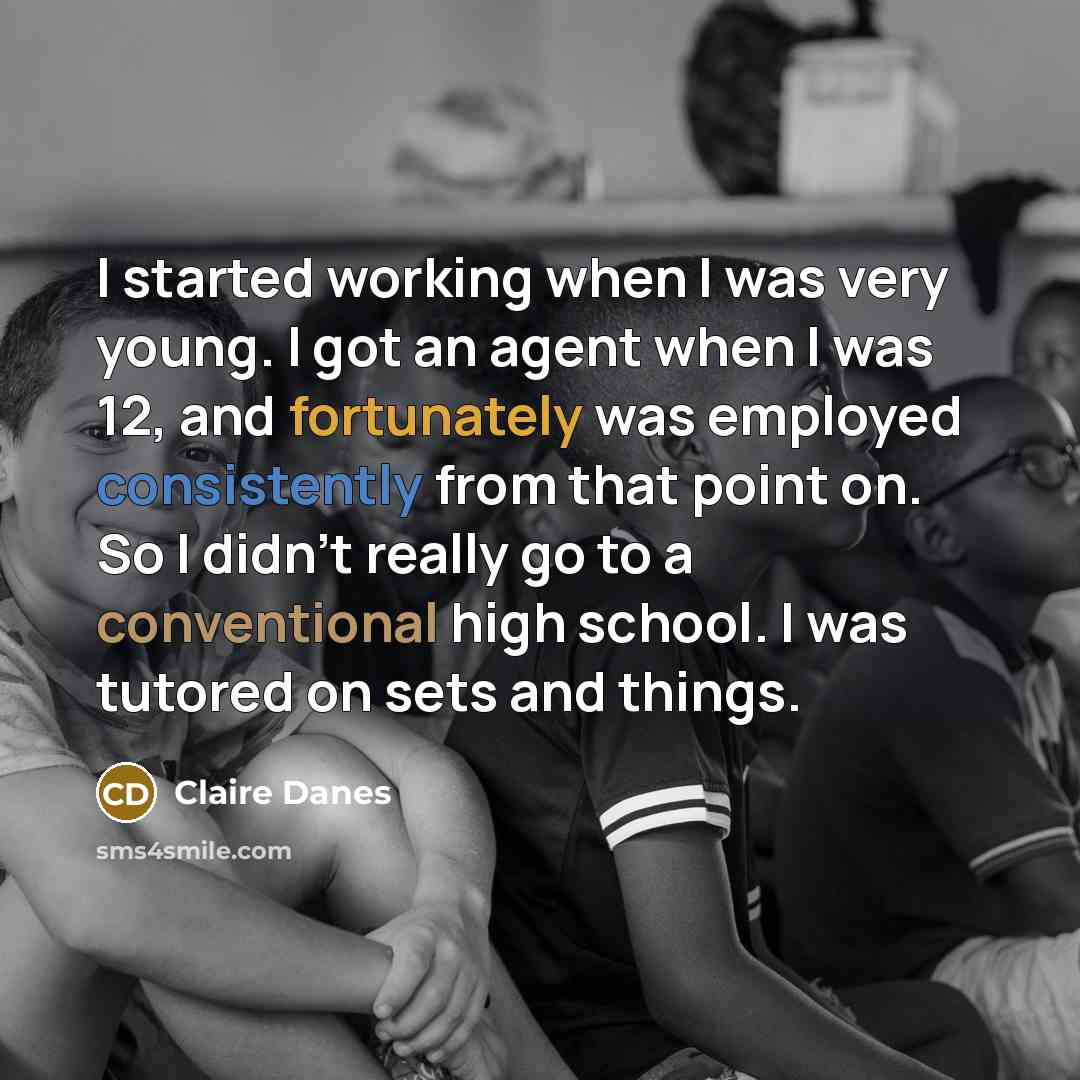 “I started working when I was very young. I got an agent when I was 12, and fortunately was employed consistently from that point on. So I didn't really go to a conventional high school. I was tutored on sets and things.” quote by Claire Danes