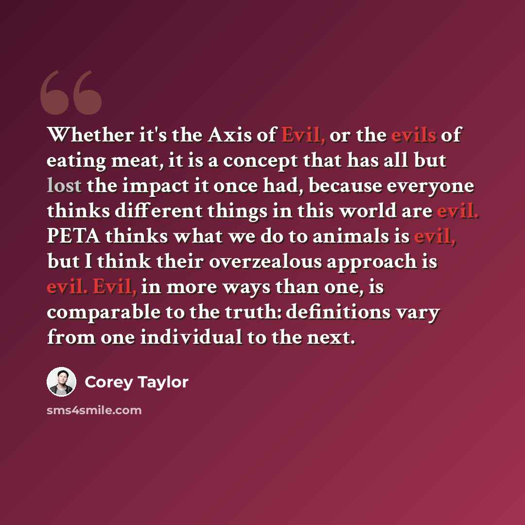 “Whether it's the Axis of Evil, or the evils of eating meat, it is a concept that has all but lost the impact it once had, because everyone thinks different things in this world are evil. PETA thinks what we do to animals is evil, but I think their overzealous approach is evil. Evil, in more ways…” quote by Corey Taylor