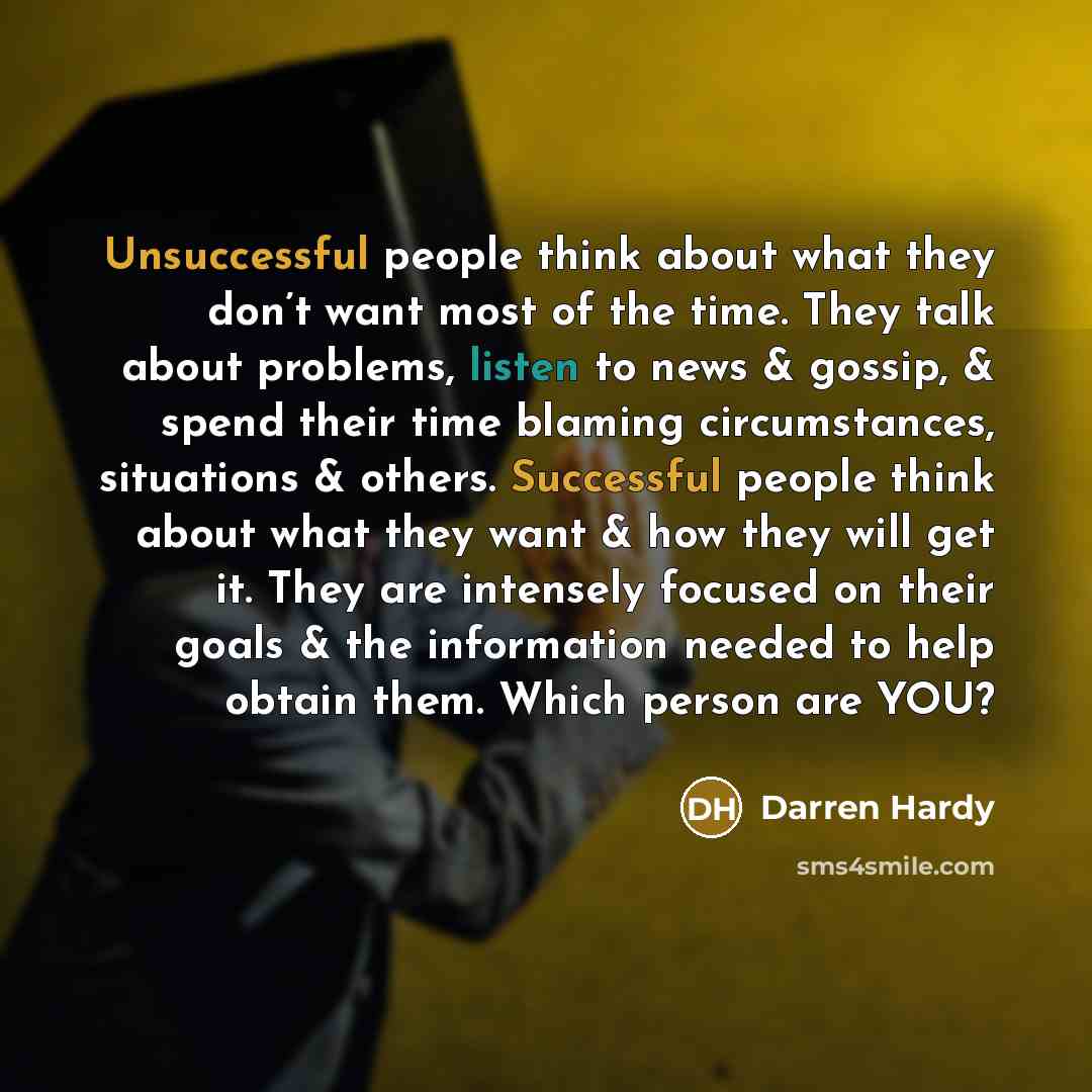 “Unsuccessful people think about what they don’t want most of the time. They talk about problems, listen to news & gossip, & spend their time blaming circumstances, situations & others. Successful people think about what they want & how they will get it. They are intensely focused on their goals &…” quote by Darren Hardy