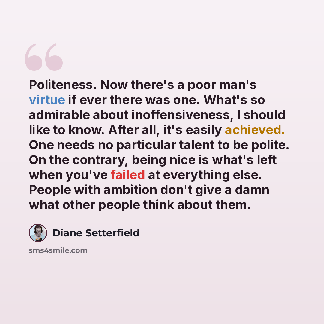 “Politeness. Now there's a poor man's virtue if ever there was one. What's so admirable about inoffensiveness, I should like to know. After all, it's easily achieved. One needs no particular talent to be polite. On the contrary, being nice is what's left when you've failed at everything else…” quote by Diane Setterfield