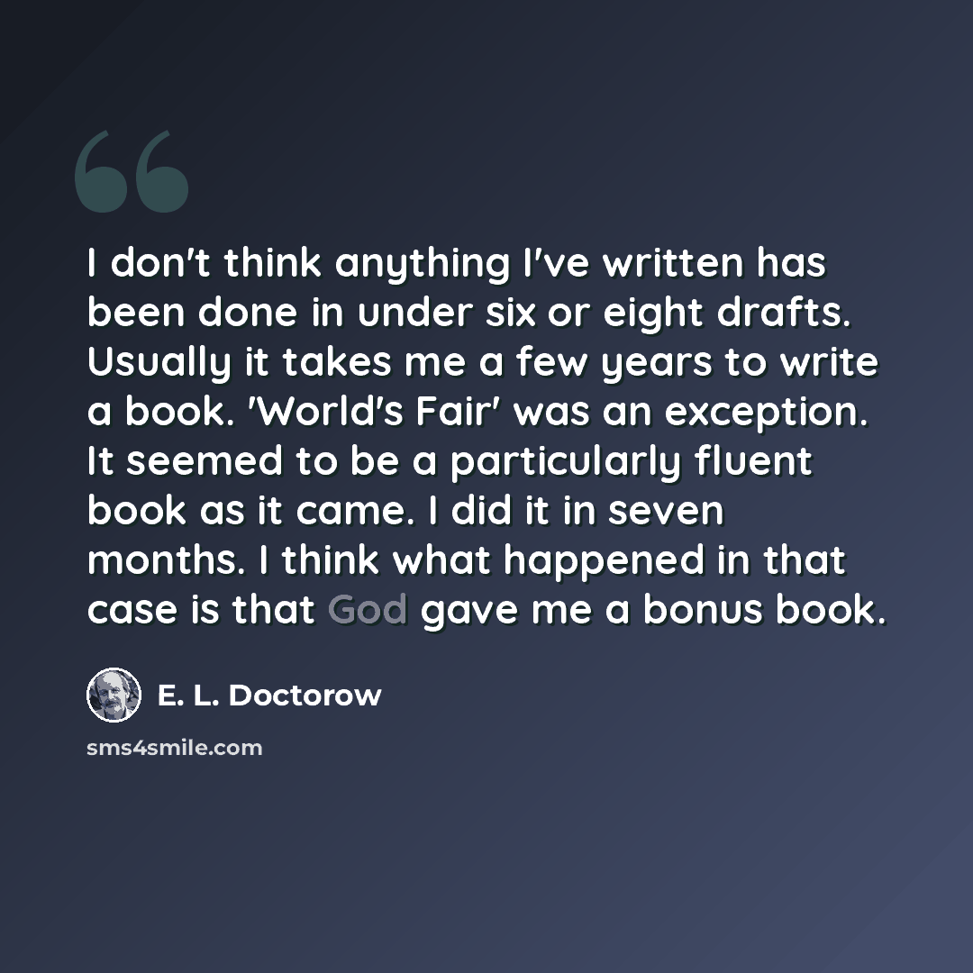 “I don't think anything I've written has been done in under six or eight drafts. Usually it takes me a few years to write a book. 'World's Fair' was an exception. It seemed to be a particularly fluent book as it came. I did it in seven months. I think what happened in that case is that God gave me…” quote by E. L. Doctorow