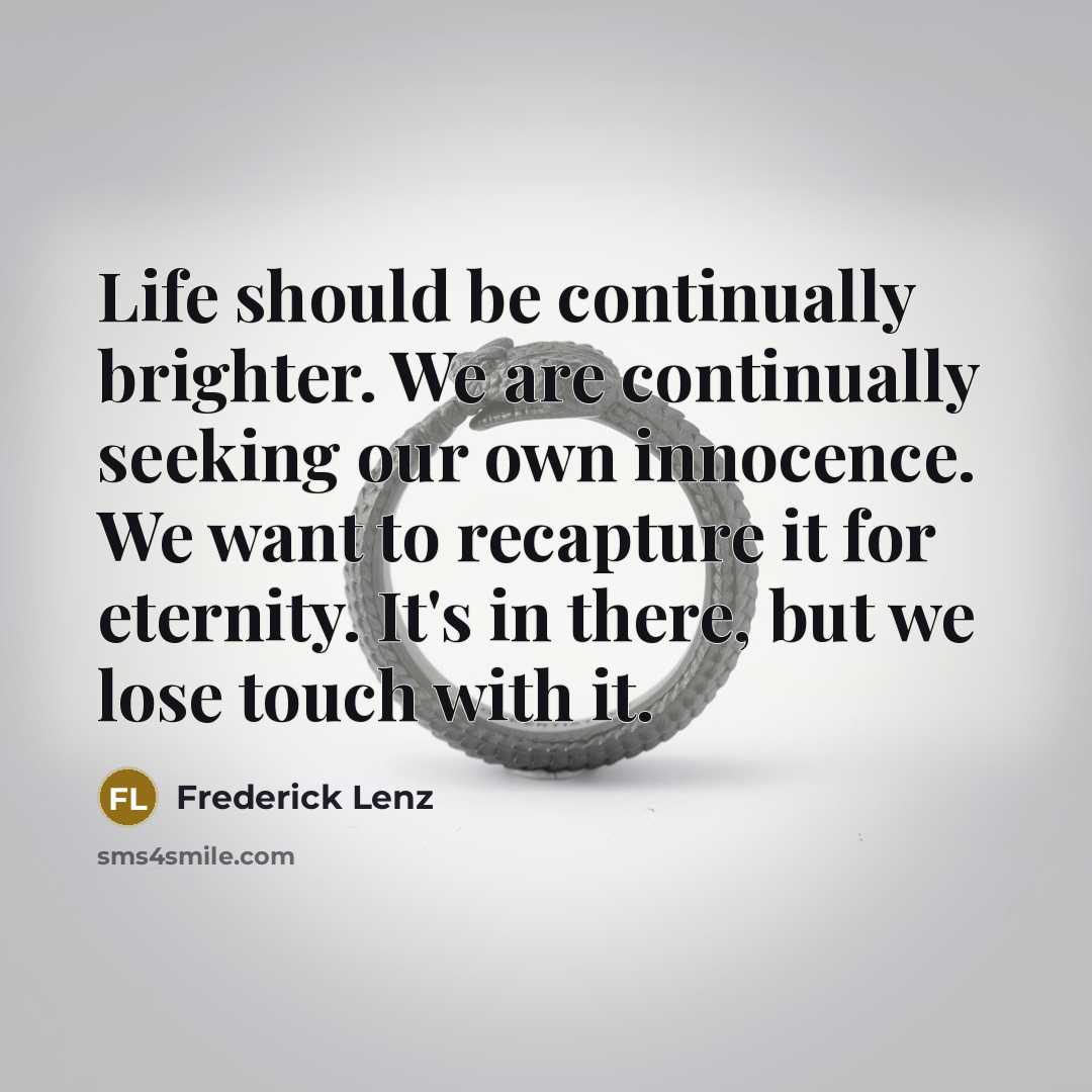 “Life should be continually brighter. We are continually seeking our own innocence. We want to recapture it for eternity. It's in there, but we lose touch with it.” quote by Frederick Lenz
