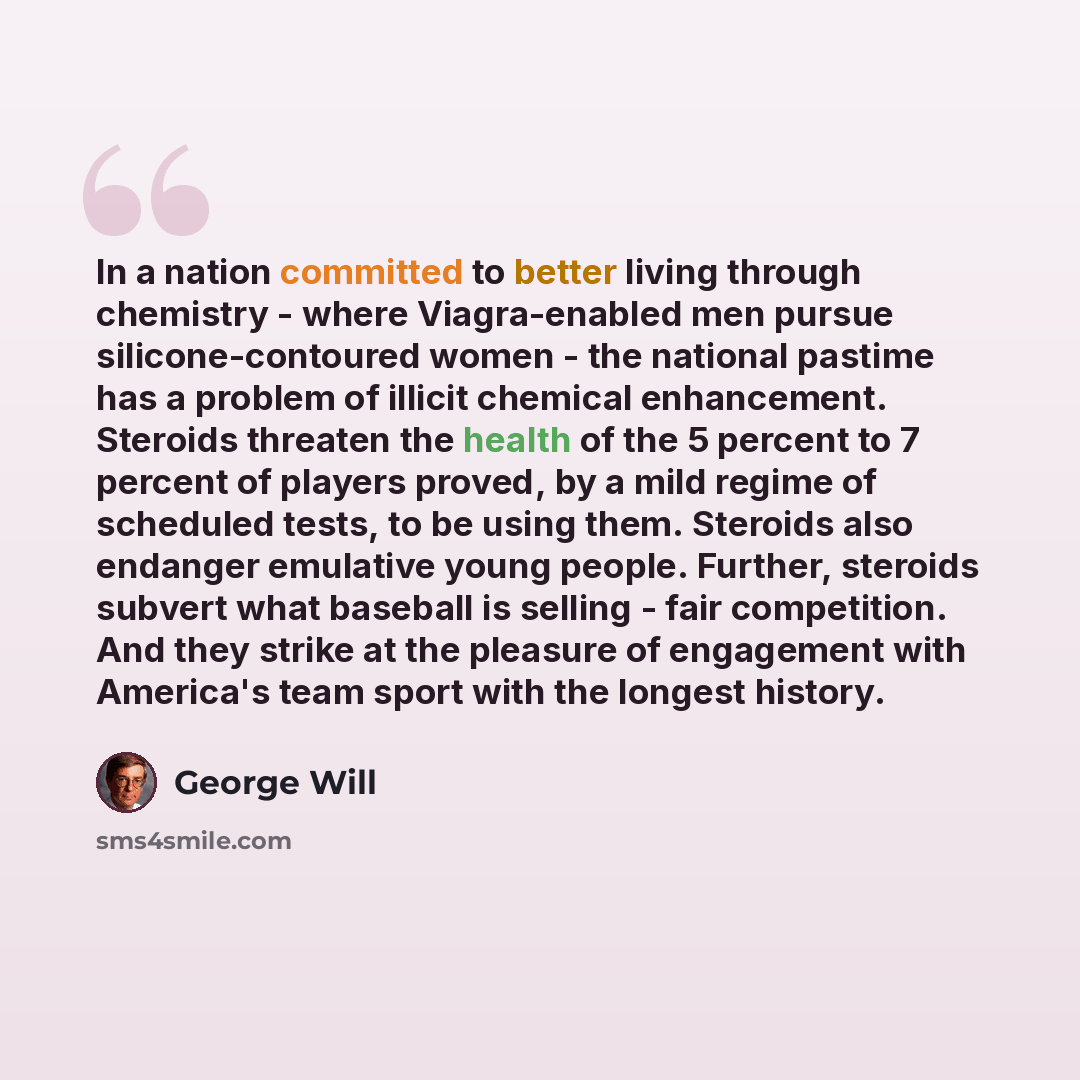 “In a nation committed to better living through chemistry - where Viagra-enabled men pursue silicone-contoured women - the national pastime has a problem of illicit chemical enhancement. Steroids threaten the health of the 5 percent to 7 percent of players proved, by a mild regime of scheduled…” quote by George Will