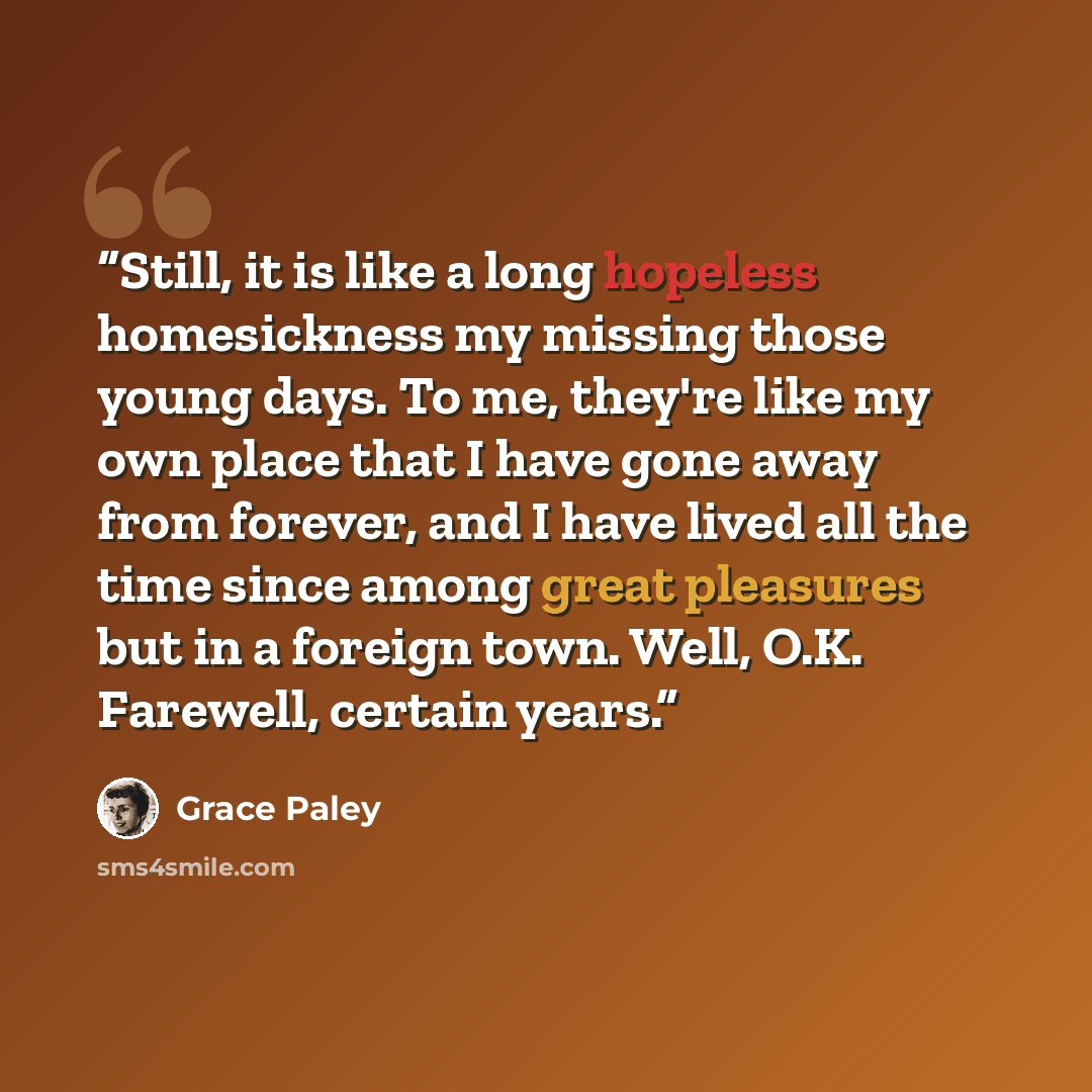 “Still, it is like a long hopeless homesickness my missing those young days. To me, they're like my own place that I have gone away from forever, and I have lived all the time since among great pleasures but in a foreign town. Well, O.K. Farewell, certain years.” quote by Grace Paley