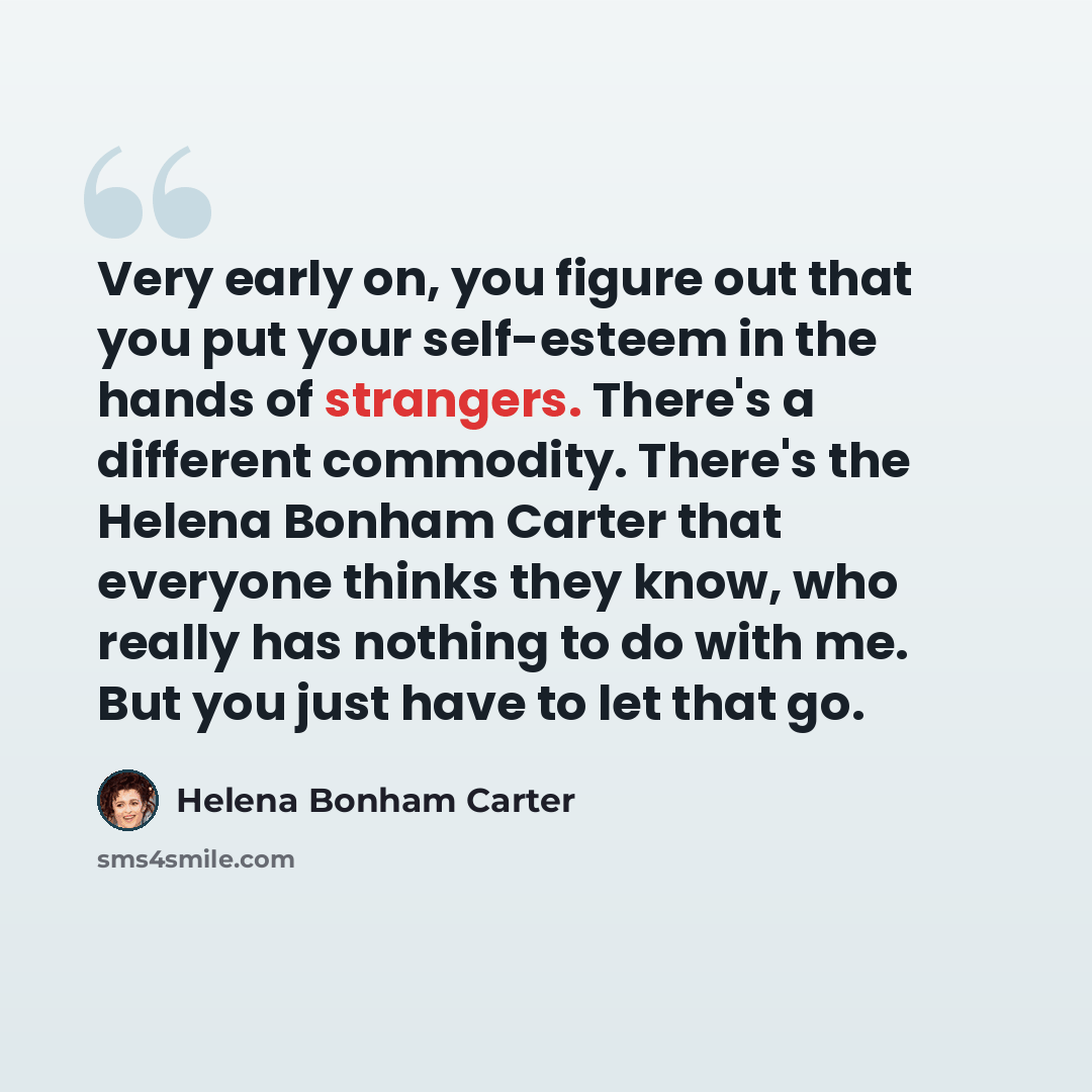 “Very early on, you figure out that you put your self-esteem in the hands of strangers. There's a different commodity. There's the Helena Bonham Carter that everyone thinks they know, who really has nothing to do with me. But you just have to let that go.” quote by Helena Bonham Carter