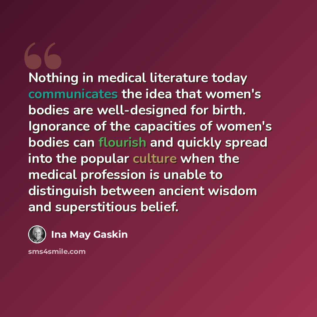 “Nothing in medical literature today communicates the idea that women's bodies are well-designed for birth. Ignorance of the capacities of women's bodies can flourish and quickly spread into the popular culture when the medical profession is unable to distinguish between ancient wisdom and…” quote by Ina May Gaskin