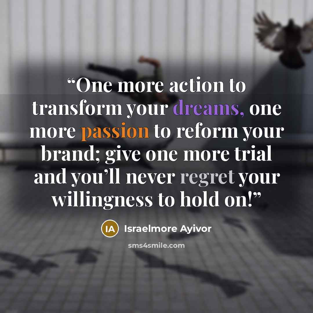 “One more action to transform your dreams, one more passion to reform your brand; give one more trial and you’ll never regret your willingness to hold on!” quote by Israelmore Ayivor