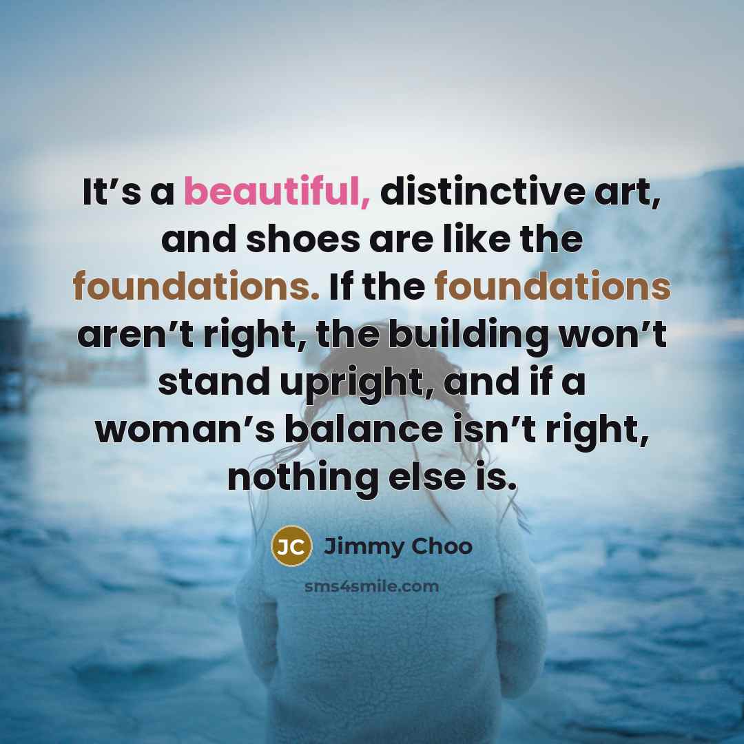“It’s a beautiful, distinctive art, and shoes are like the foundations. If the foundations aren’t right, the building won’t stand upright, and if a woman’s balance isn’t right, nothing else is.” quote by Jimmy Choo