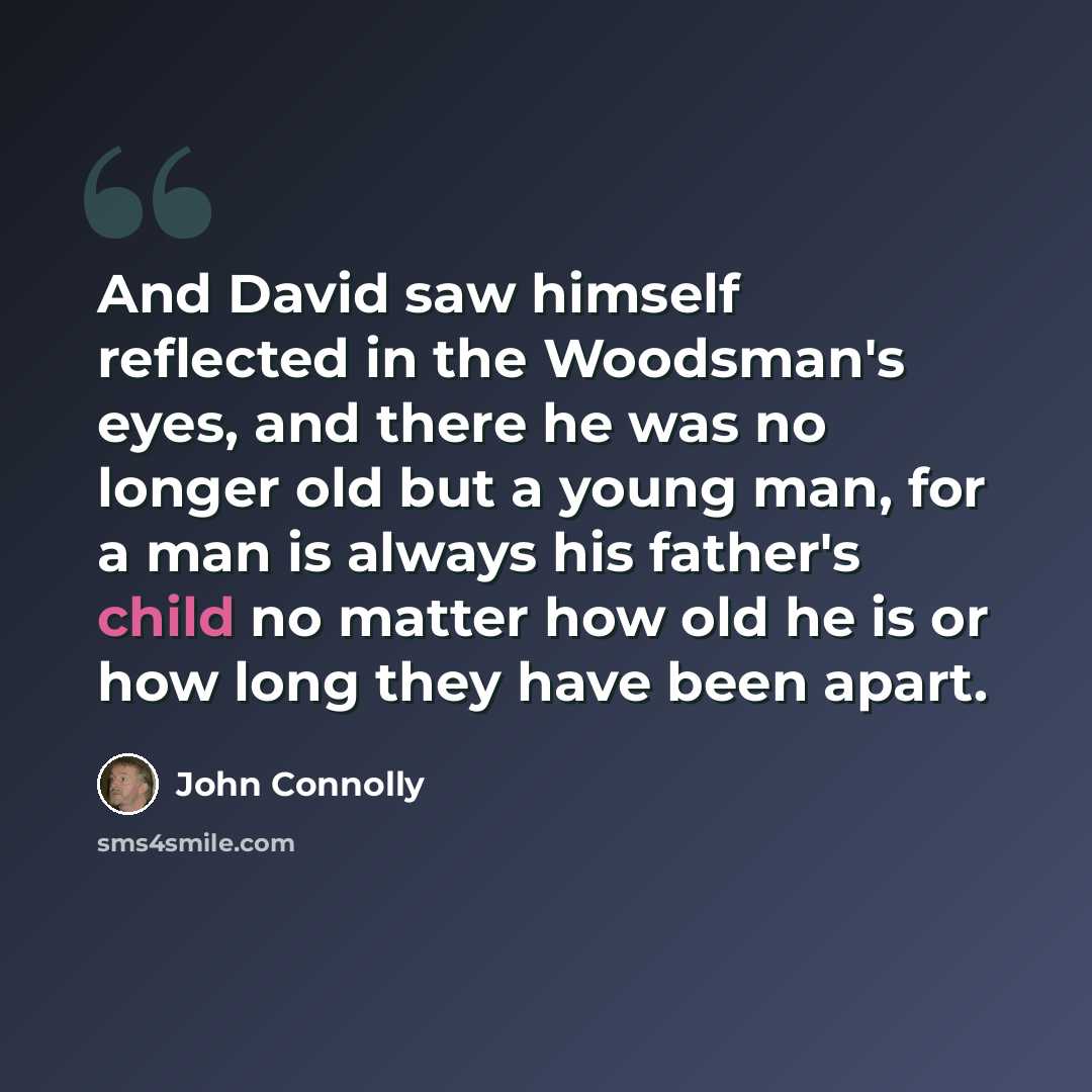 “And David saw himself reflected in the Woodsman's eyes, and there he was no longer old but a young man, for a man is always his father's child no matter how old he is or how long they have been apart.” quote by John Connolly