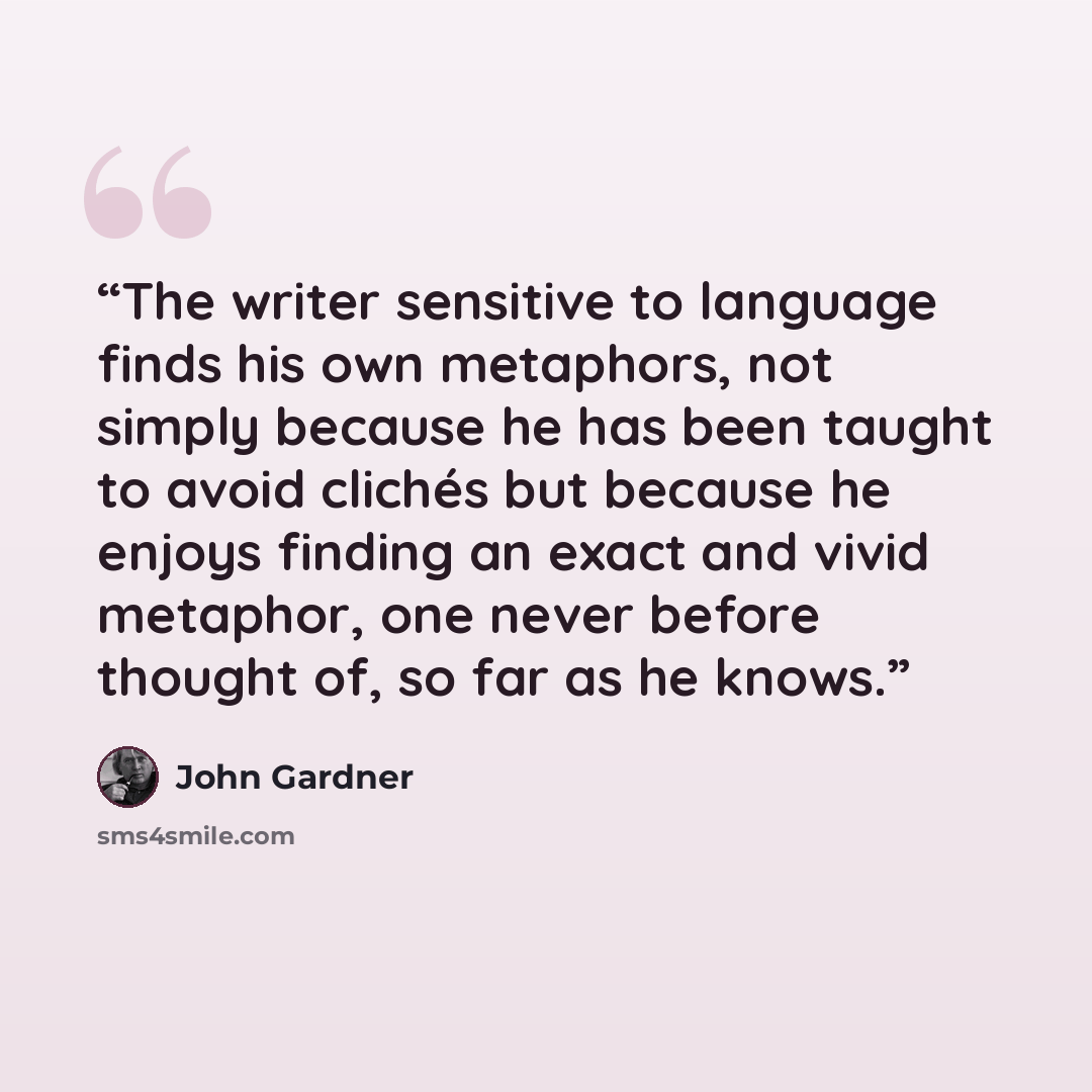 “The writer sensitive to language finds his own metaphors, not simply because he has been taught to avoid clichés but because he enjoys finding an exact and vivid metaphor, one never before thought of, so far as he knows.” quote by John Gardner