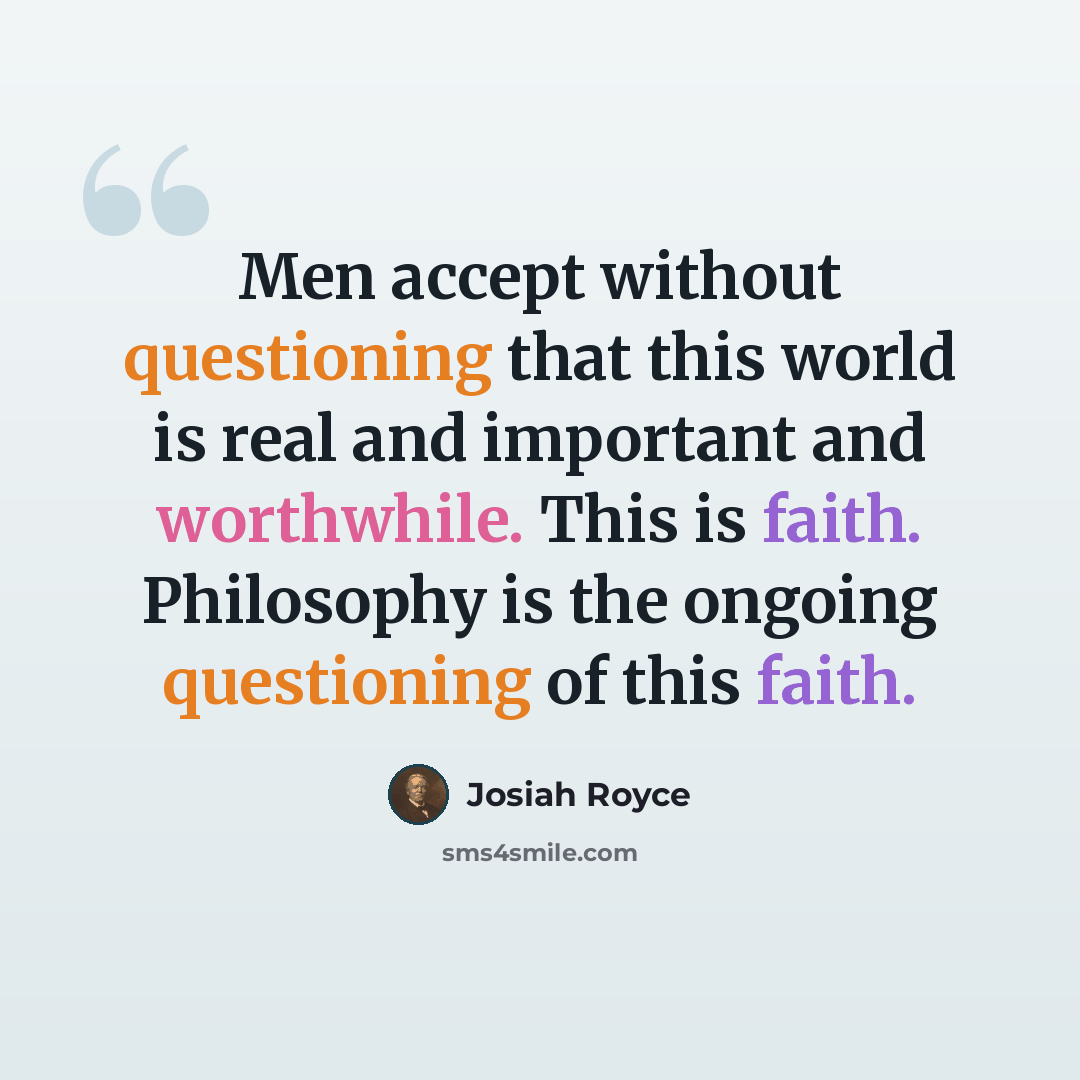 “Men accept without questioning that this world is real and important and worthwhile. This is faith. Philosophy is the ongoing questioning of this faith.” quote by Josiah Royce
