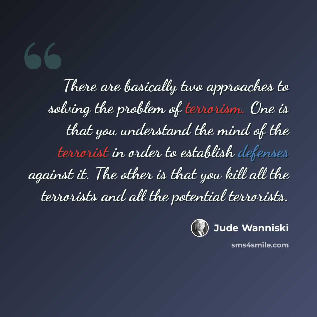 “There are basically two approaches to solving the problem of terrorism. One is that you understand the mind of the terrorist in order to establish defenses against it. The other is that you kill all the terrorists and all the potential terrorists.” quote by Jude Wanniski