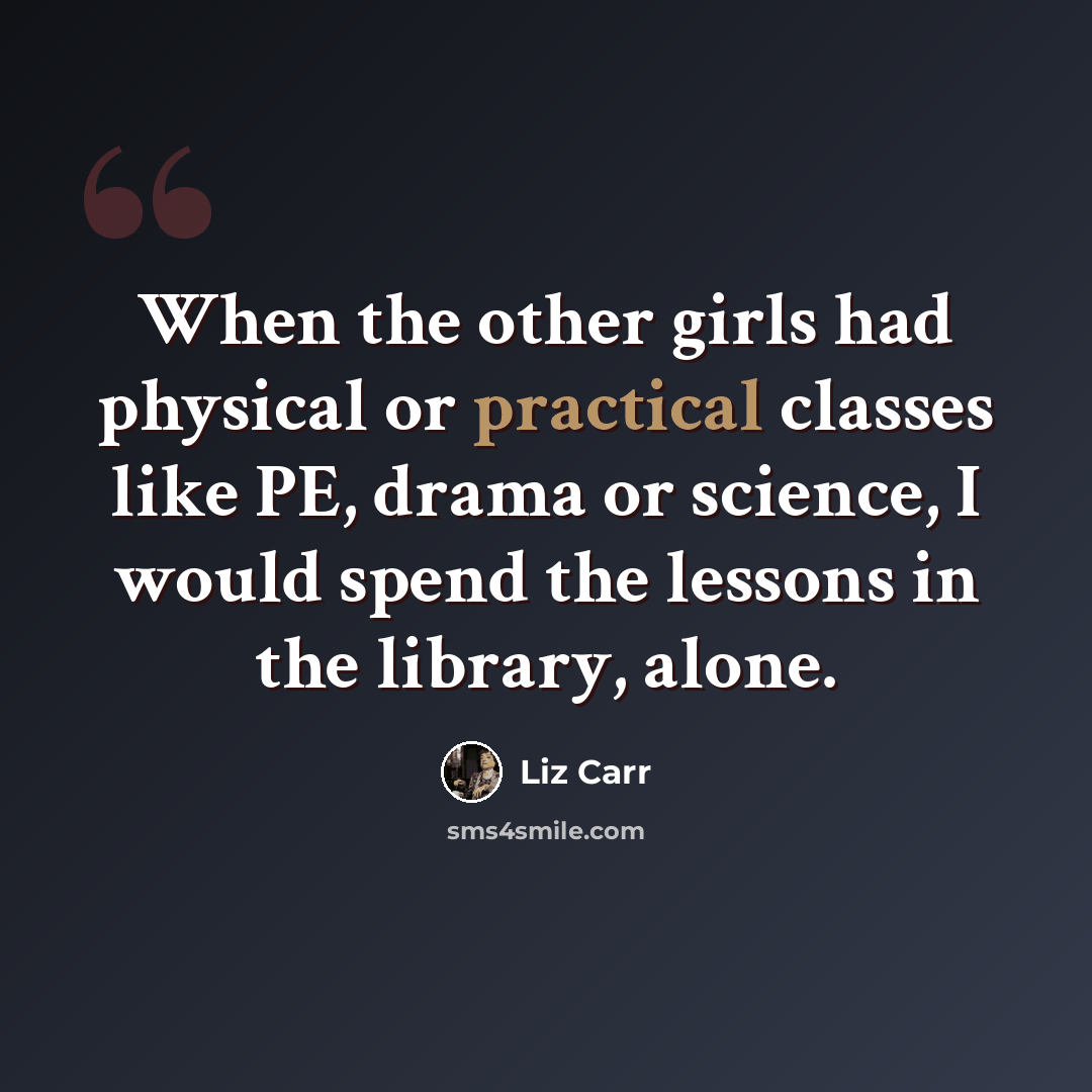 “When the other girls had physical or practical classes like PE, drama or science, I would spend the lessons in the library, alone.” quote by Liz Carr