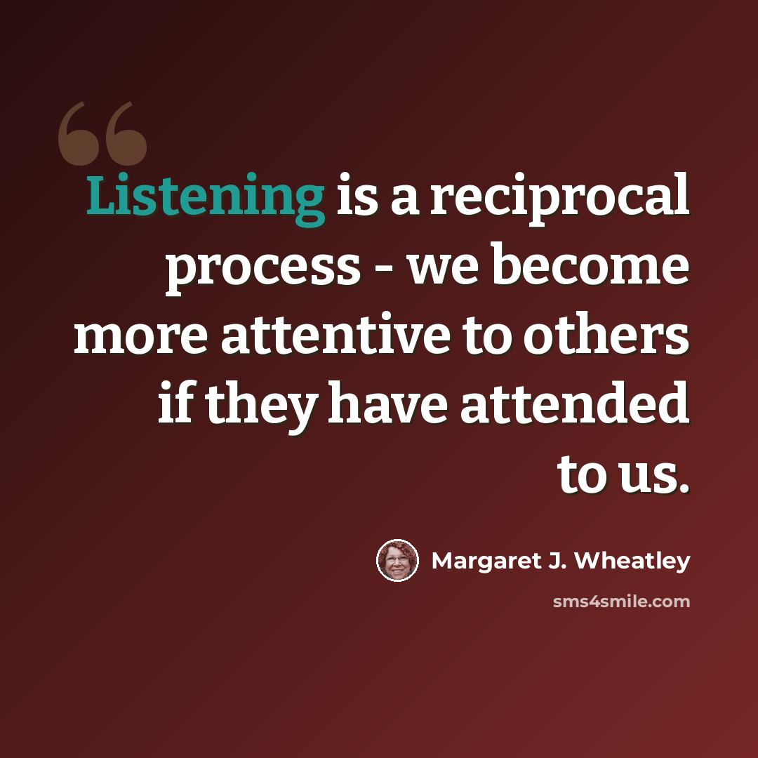 “Listening is a reciprocal process - we become more attentive to others if they have attended to us.” quote by Margaret J. Wheatley