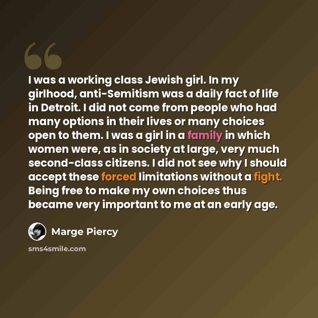 “I was a working class Jewish girl. In my girlhood, anti-Semitism was a daily fact of life in Detroit. I did not come from people who had many options in their lives or many choices open to them. I was a girl in a family in which women were, as in society at large, very much second-class citizens…” quote by Marge Piercy
