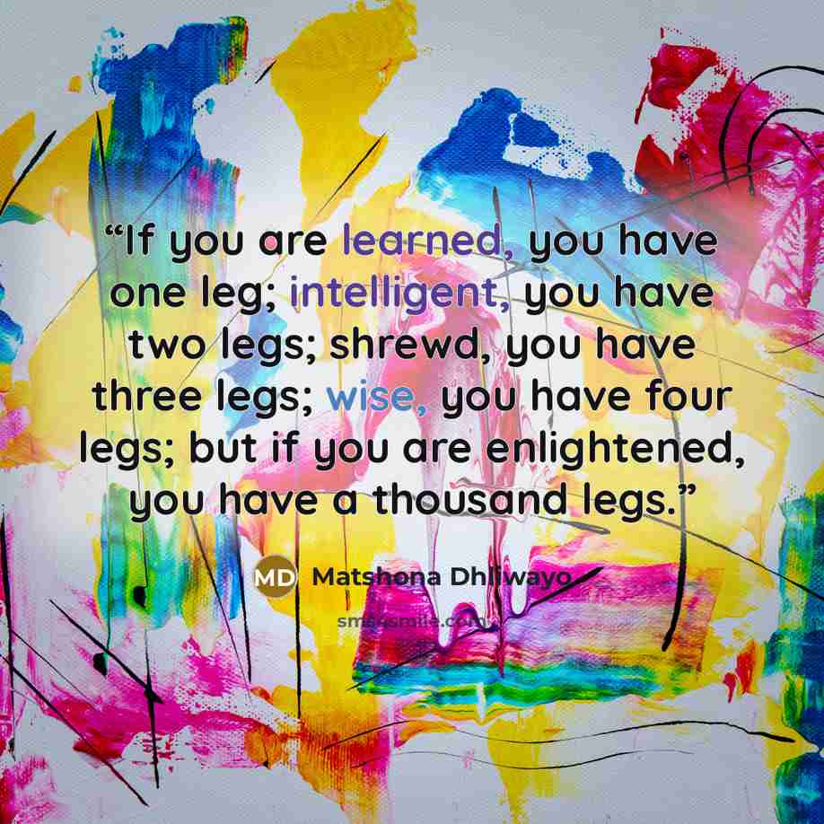 “If you are learned, you have one leg; intelligent, you have two legs; shrewd, you have three legs; wise, you have four legs; but if you are enlightened, you have a thousand legs.” quote by Matshona Dhliwayo