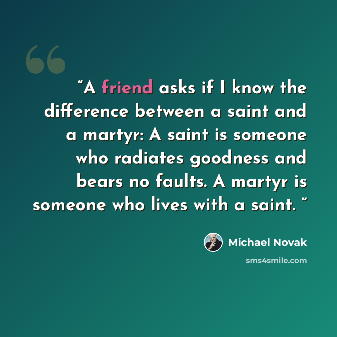 “A friend asks if I know the difference between a saint and a martyr: A saint is someone who radiates goodness and bears no faults. A martyr is someone who lives with a saint.” quote by Michael Novak