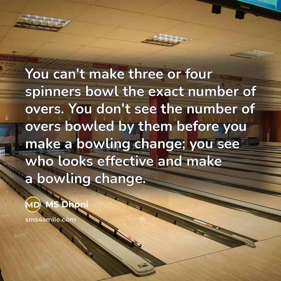 “You can't make three or four spinners bowl the exact number of overs. You don't see the number of overs bowled by them before you make a bowling change; you see who looks effective and make a bowling change.” quote by MS Dhoni
