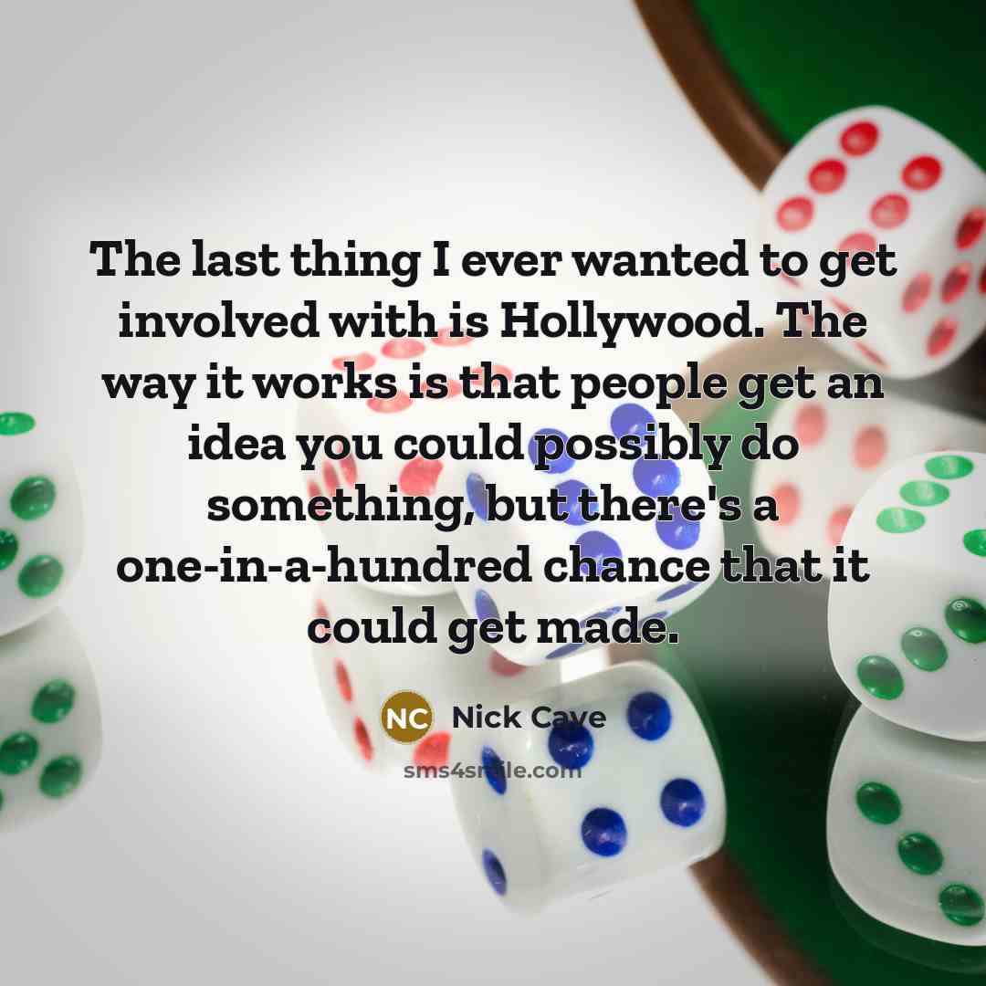 “The last thing I ever wanted to get involved with is Hollywood. The way it works is that people get an idea you could possibly do something, but there's a one-in-a-hundred chance that it could get made.” quote by Nick Cave