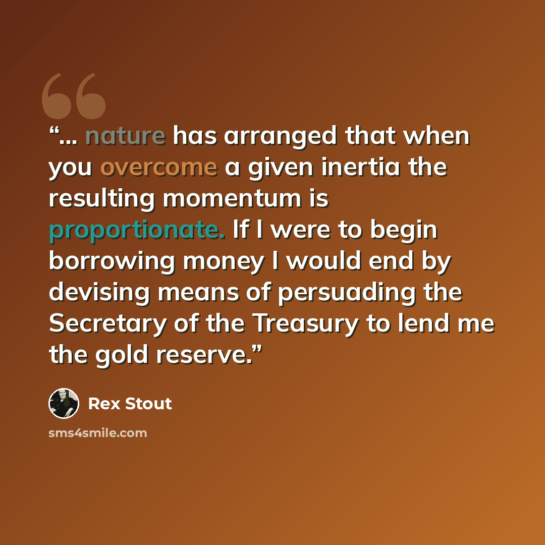 “... nature has arranged that when you overcome a given inertia the resulting momentum is proportionate. If I were to begin borrowing money I would end by devising means of persuading the Secretary of the Treasury to lend me the gold reserve.” quote by Rex Stout
